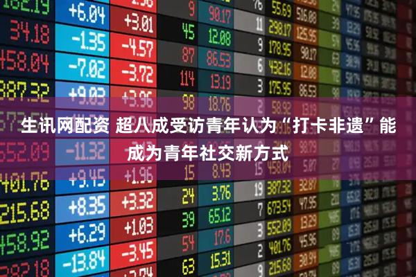生讯网配资 超八成受访青年认为“打卡非遗”能成为青年社交新方式