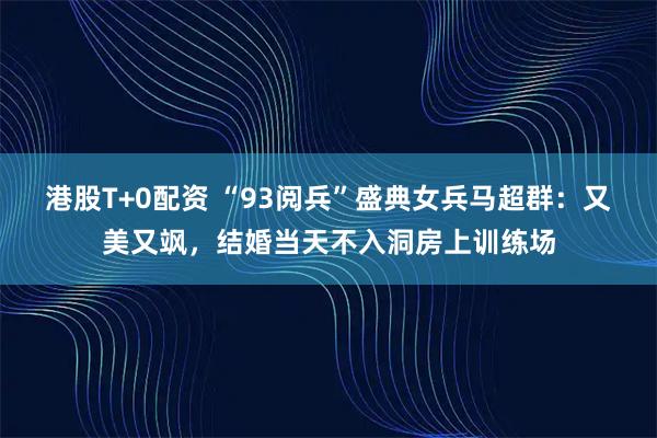 港股T+0配资 “93阅兵”盛典女兵马超群：又美又飒，结婚当天不入洞房上训练场