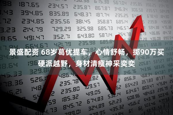 景盛配资 68岁葛优提车，心情舒畅，掷90万买硬派越野，身材清瘦神采奕奕