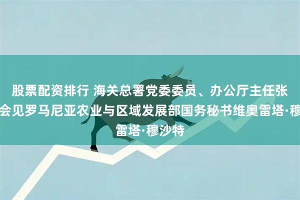 股票配资排行 海关总署党委委员、办公厅主任张宝峰会见罗马尼亚农业与区域发展部国务秘书维奥雷塔·穆沙特
