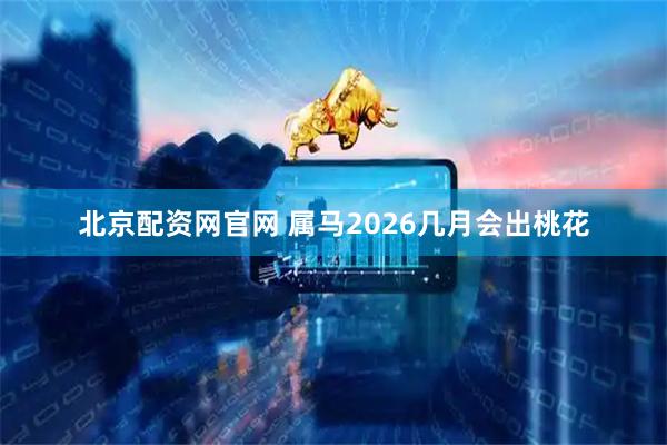 北京配资网官网 属马2026几月会出桃花
