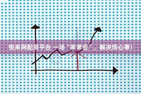悦来网配资平台 一场“家常会”，解决烦心事！