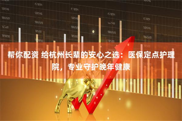 帮你配资 给杭州长辈的安心之选：医保定点护理院，专业守护晚年健康