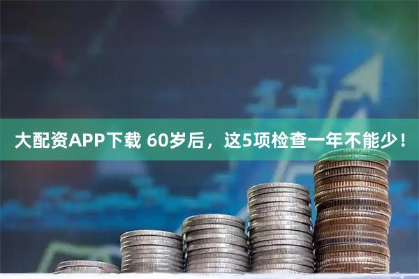 大配资APP下载 60岁后，这5项检查一年不能少！