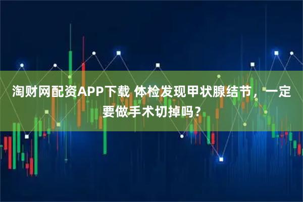 淘财网配资APP下载 体检发现甲状腺结节，一定要做手术切掉吗？