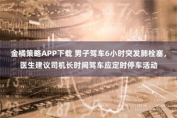 金橘策略APP下载 男子驾车6小时突发肺栓塞，医生建议司机长时间驾车应定时停车活动