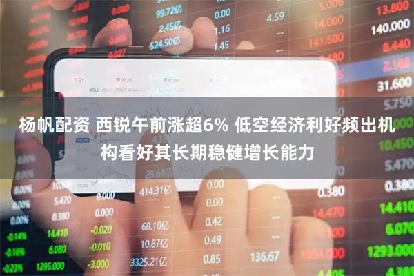 杨帆配资 西锐午前涨超6% 低空经济利好频出机构看好其长期稳健增长能力
