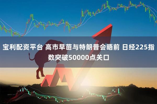 宝利配资平台 高市早苗与特朗普会晤前 日经225指数突破50000点关口