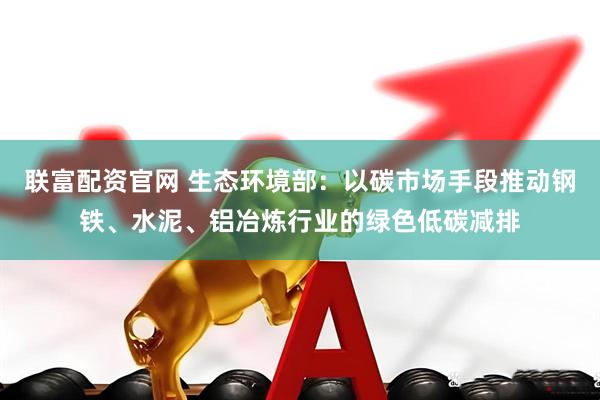 联富配资官网 生态环境部：以碳市场手段推动钢铁、水泥、铝冶炼行业的绿色低碳减排