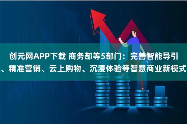 创元网APP下载 商务部等5部门：完善智能导引、精准营销、云上购物、沉浸体验等智慧商业新模式