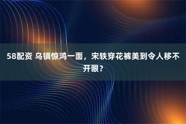 58配资 乌镇惊鸿一面，宋轶穿花裤美到令人移不开眼？