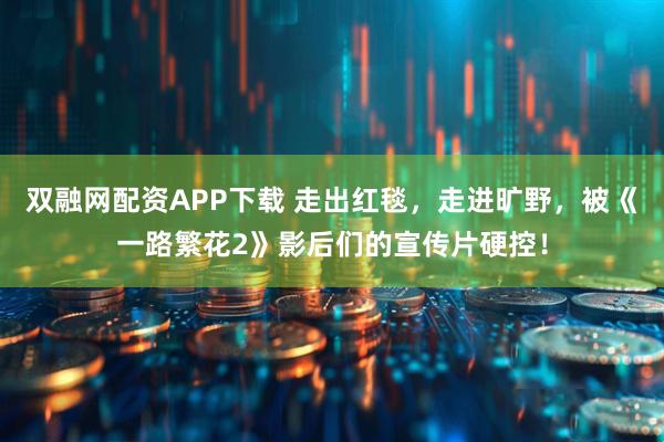 双融网配资APP下载 走出红毯，走进旷野，被《一路繁花2》影后们的宣传片硬控！