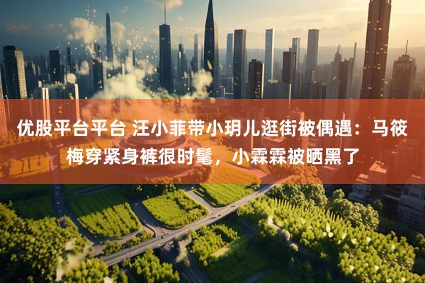 优股平台平台 汪小菲带小玥儿逛街被偶遇：马筱梅穿紧身裤很时髦，小霖霖被晒黑了