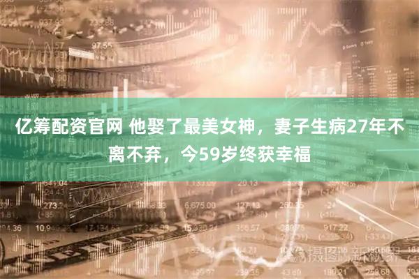 亿筹配资官网 他娶了最美女神，妻子生病27年不离不弃，今59岁终获幸福