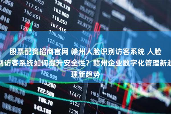 股票配资招商官网 赣州人脸识别访客系统 人脸识别访客系统如何提升安全性？赣州企业数字化管理新趋势