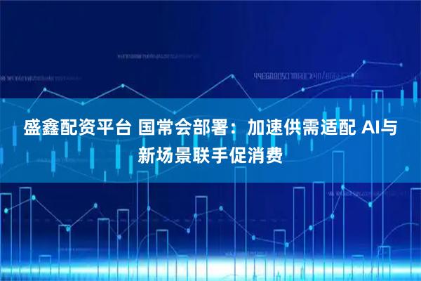 盛鑫配资平台 国常会部署：加速供需适配 AI与新场景联手促消费