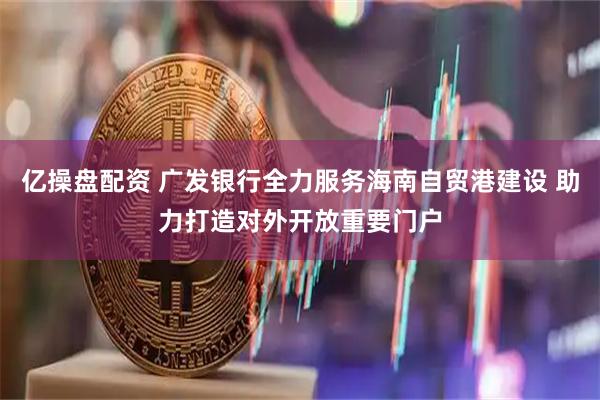 亿操盘配资 广发银行全力服务海南自贸港建设 助力打造对外开放重要门户