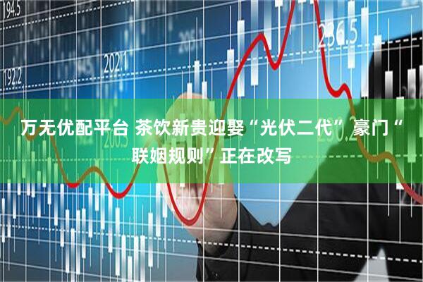万无优配平台 茶饮新贵迎娶“光伏二代” 豪门“联姻规则”正在改写