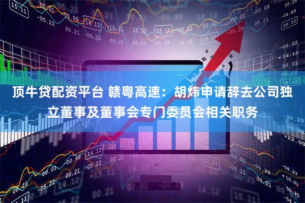 顶牛贷配资平台 赣粤高速：胡炜申请辞去公司独立董事及董事会专门委员会相关职务