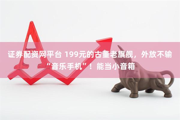 证券配资网平台 199元的古董老旗舰，外放不输“音乐手机”！能当小音箱