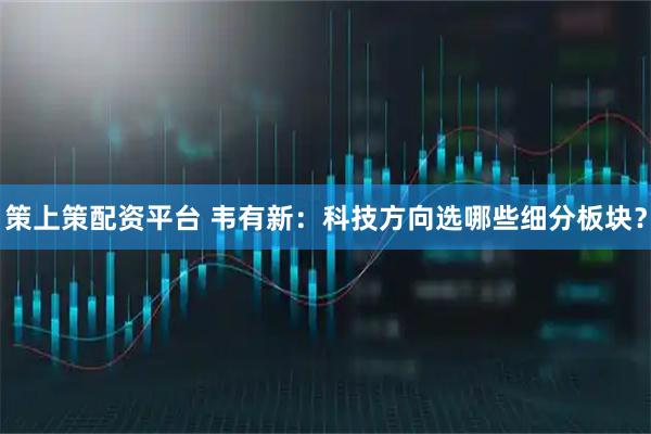 策上策配资平台 韦有新：科技方向选哪些细分板块？
