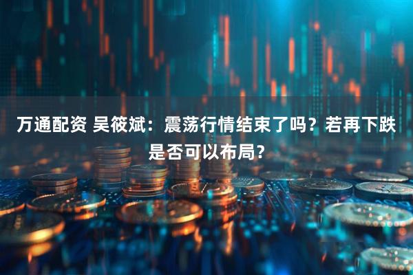 万通配资 吴筱斌：震荡行情结束了吗？若再下跌是否可以布局？