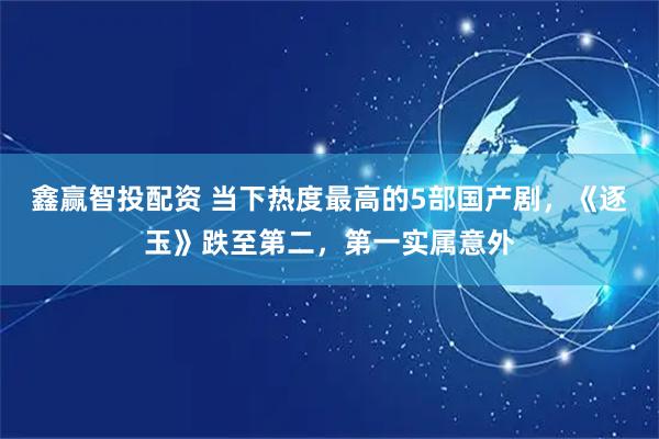 鑫赢智投配资 当下热度最高的5部国产剧，《逐玉》跌至第二，第一实属意外