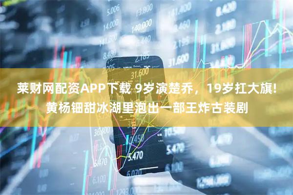 莱财网配资APP下载 9岁演楚乔，19岁扛大旗!黄杨钿甜冰湖里泡出一部王炸古装剧