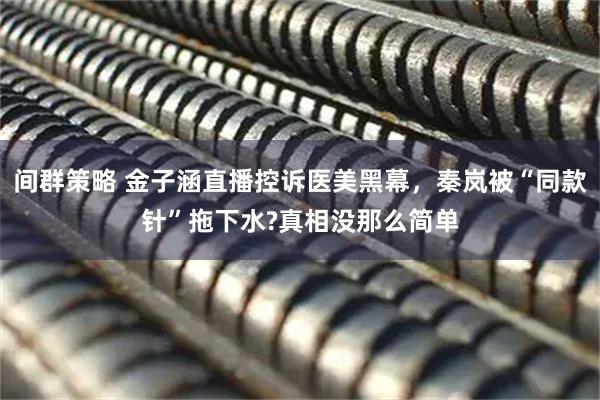 间群策略 金子涵直播控诉医美黑幕，秦岚被“同款针”拖下水?真相没那么简单
