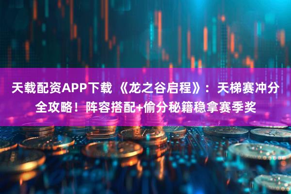 天载配资APP下载 《龙之谷启程》：天梯赛冲分全攻略！阵容搭配+偷分秘籍稳拿赛季奖