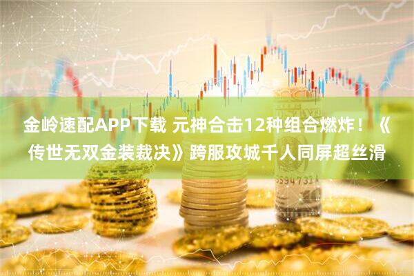 金岭速配APP下载 元神合击12种组合燃炸！《传世无双金装裁决》跨服攻城千人同屏超丝滑