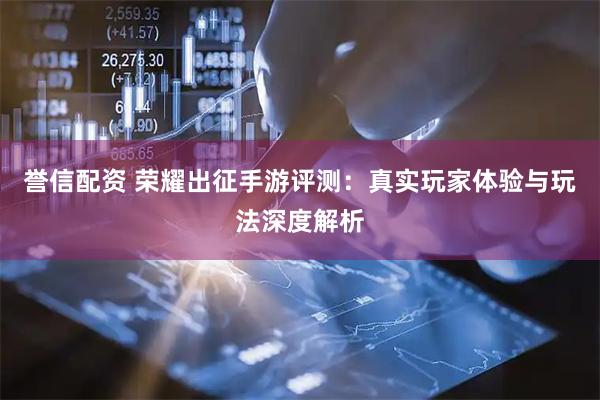 誉信配资 荣耀出征手游评测：真实玩家体验与玩法深度解析