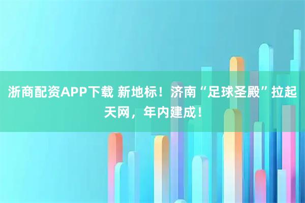 浙商配资APP下载 新地标！济南“足球圣殿”拉起天网，年内建成！