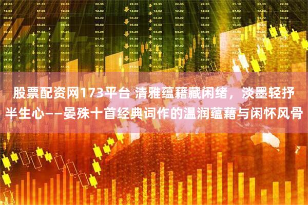 股票配资网173平台 清雅蕴藉藏闲绪，淡墨轻抒半生心——晏殊十首经典词作的温润蕴藉与闲怀风骨