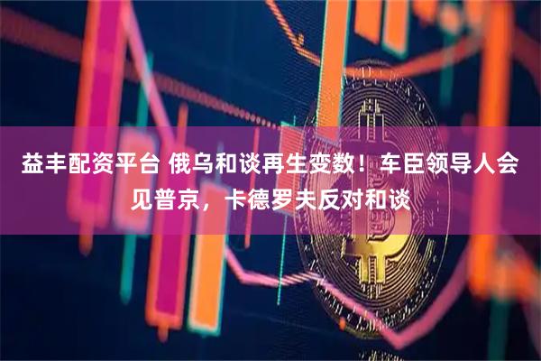 益丰配资平台 俄乌和谈再生变数！车臣领导人会见普京，卡德罗夫反对和谈