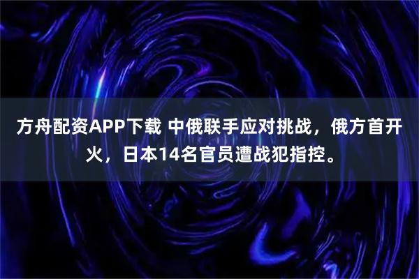 方舟配资APP下载 中俄联手应对挑战，俄方首开火，日本14名官员遭战犯指控。