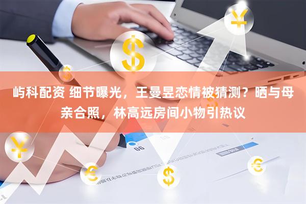 屿科配资 细节曝光，王曼昱恋情被猜测？晒与母亲合照，林高远房间小物引热议