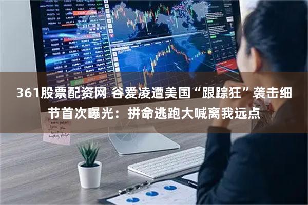 361股票配资网 谷爱凌遭美国“跟踪狂”袭击细节首次曝光：拼命逃跑大喊离我远点