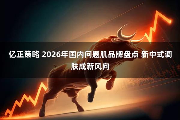 亿正策略 2026年国内问题肌品牌盘点 新中式调肤成新风向