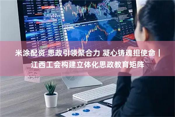 米涂配资 思政引领聚合力 凝心铸魂担使命｜江西工会构建立体化思政教育矩阵