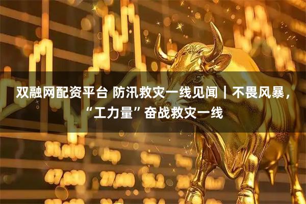 双融网配资平台 防汛救灾一线见闻｜不畏风暴，“工力量”奋战救灾一线