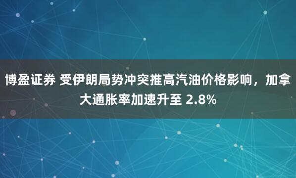 博盈证券 受伊朗局势冲突推高汽油价格影响，加拿大通胀率加速升至 2.8%